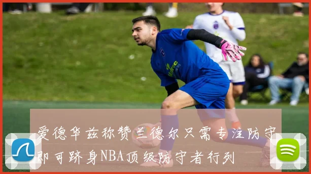 爱德华兹称赞兰德尔只需专注防守即可跻身NBA顶级防守者行列