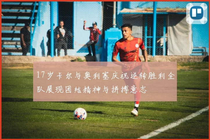 17岁卡尔与奥利塞庆祝逆转胜利全队展现团结精神与拼搏意志