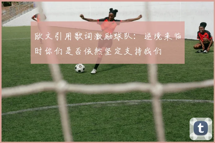 欧文引用歌词激励球队：逆境来临时你们是否依然坚定支持我们