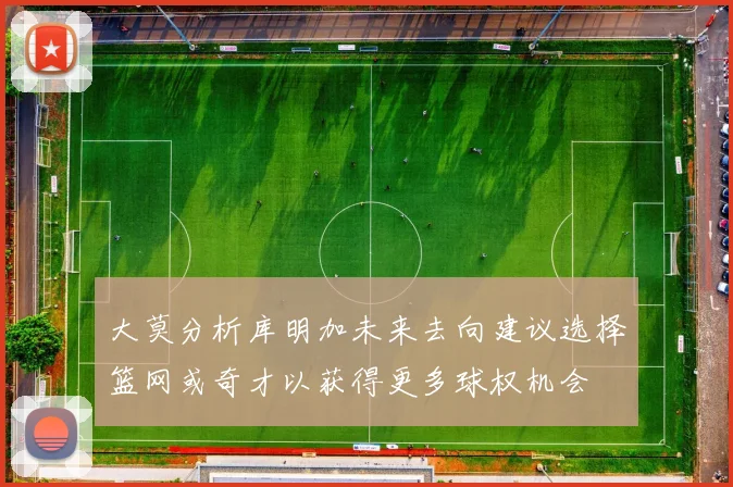大莫分析库明加未来去向建议选择篮网或奇才以获得更多球权机会