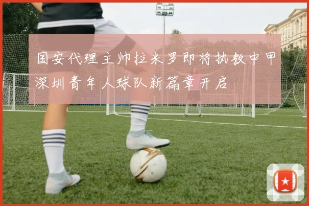 国安代理主帅拉米罗即将执教中甲深圳青年人球队新篇章开启