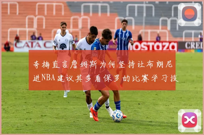 夸梅直言詹姆斯为何坚持让布朗尼进NBA建议其多看保罗的比赛学习技巧