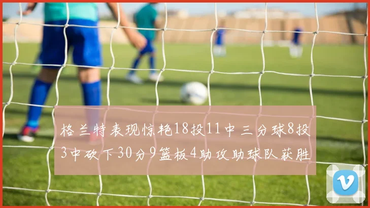 格兰特表现惊艳18投11中三分球8投3中砍下30分9篮板4助攻助球队获胜