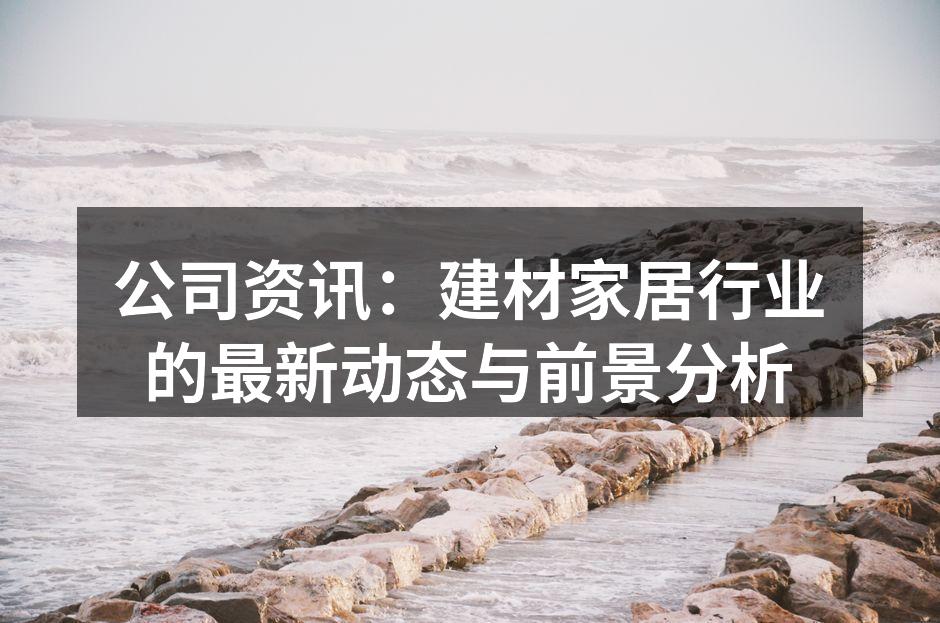 公司资讯:建材家居行业的最新动态与前景分析